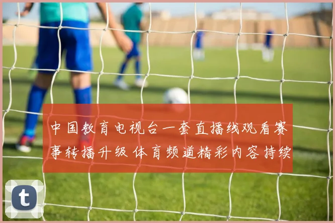 中国教育电视台一套直播线观看赛事转播升级 体育频道精彩内容持续更新