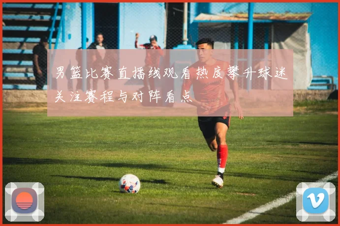 男篮比赛直播线观看热度攀升球迷关注赛程与对阵看点