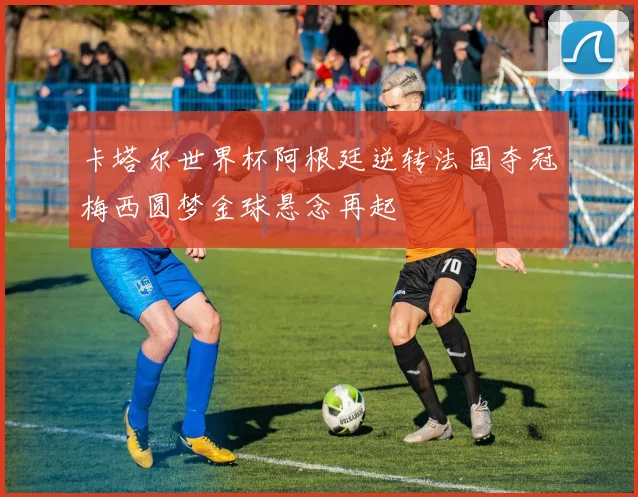 卡塔尔世界杯阿根廷逆转法国夺冠梅西圆梦金球悬念再起