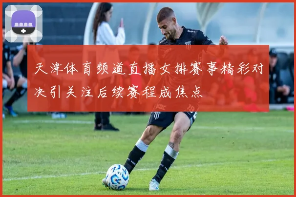 天津体育频道直播女排赛事精彩对决引关注后续赛程成焦点