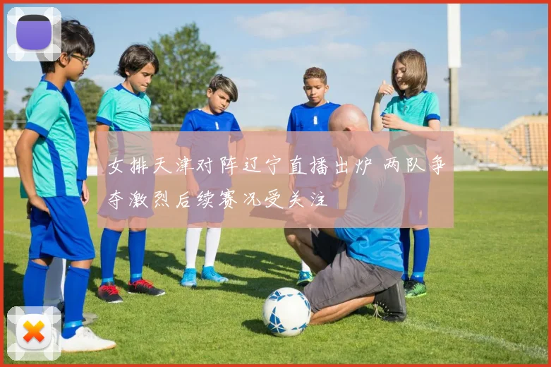 女排天津对阵辽宁直播出炉 两队争夺激烈后续赛况受关注