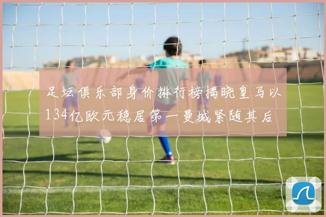 足坛俱乐部身价排行榜揭晓皇马以134亿欧元稳居第一曼城紧随其后