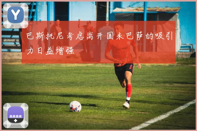 巴斯托尼考虑离开国米巴萨的吸引力日益增强