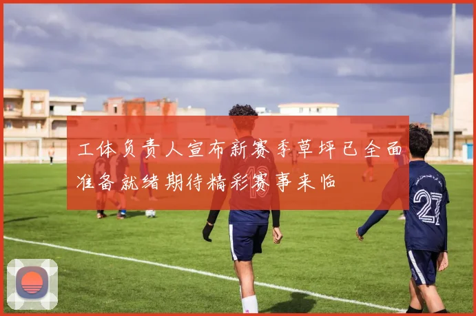 工体负责人宣布新赛季草坪已全面准备就绪期待精彩赛事来临