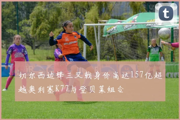 切尔西边锋三叉戟身价高达157亿超越奥利塞K77与登贝莱组合