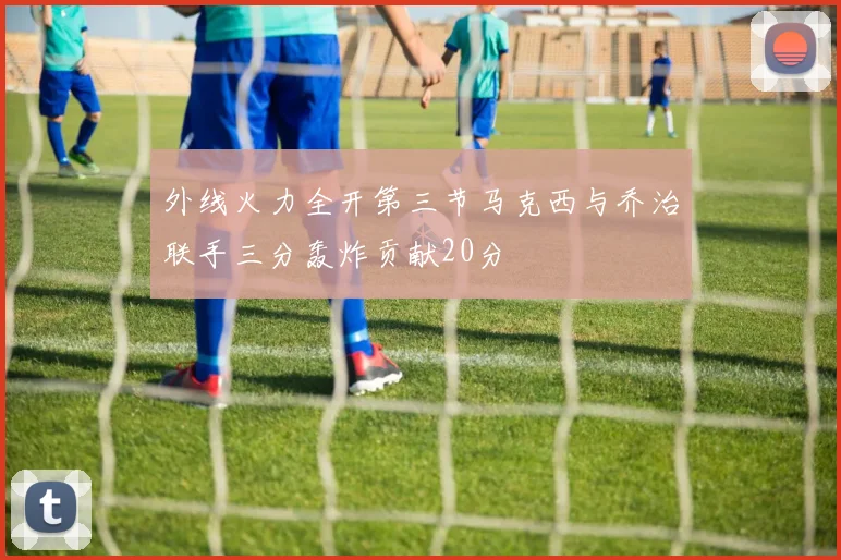 外线火力全开第三节马克西与乔治联手三分轰炸贡献20分