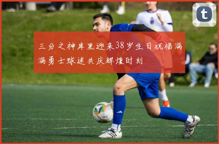 三分之神库里迎来38岁生日祝福满满勇士球迷共庆辉煌时刻