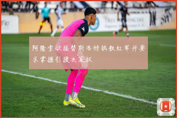 阿隆索欲接替斯洛特执教红军并要求掌握引援决策权