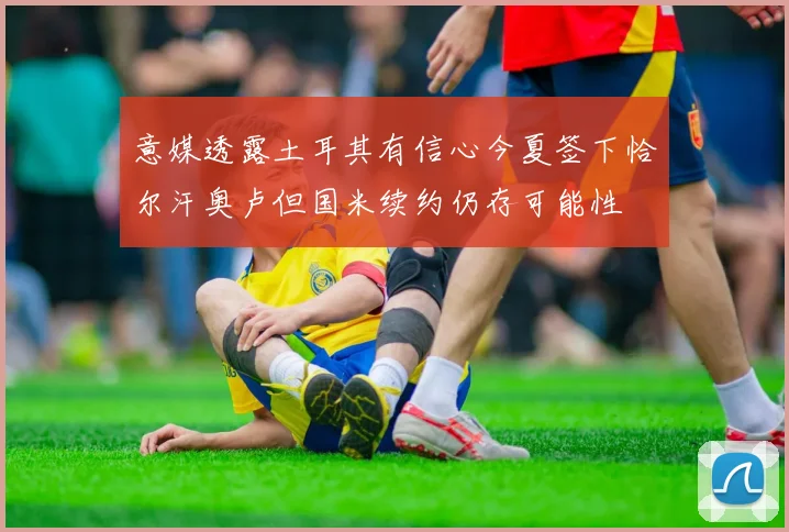 意媒透露土耳其有信心今夏签下恰尔汗奥卢但国米续约仍存可能性