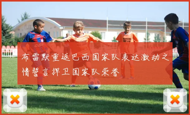 布雷默重返巴西国家队表达激动之情誓言捍卫国家队荣誉