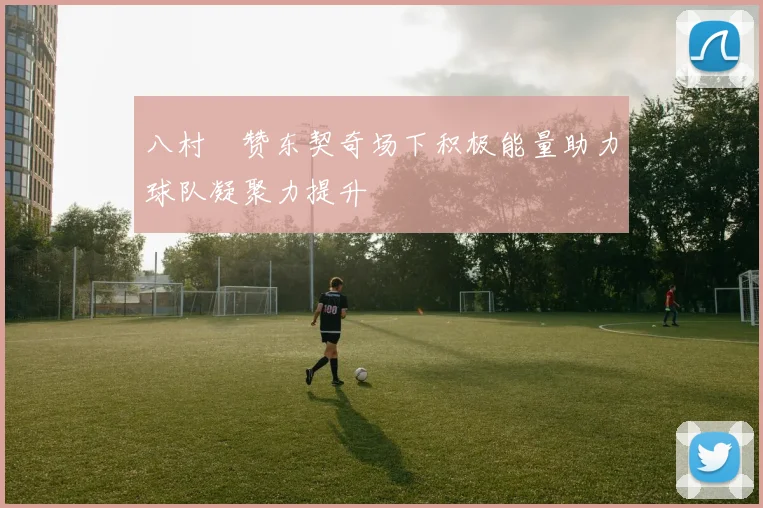八村塁赞东契奇场下积极能量助力球队凝聚力提升