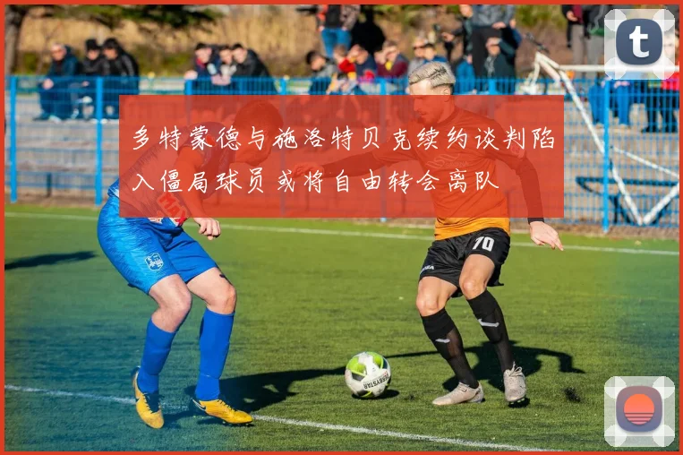 多特蒙德与施洛特贝克续约谈判陷入僵局球员或将自由转会离队