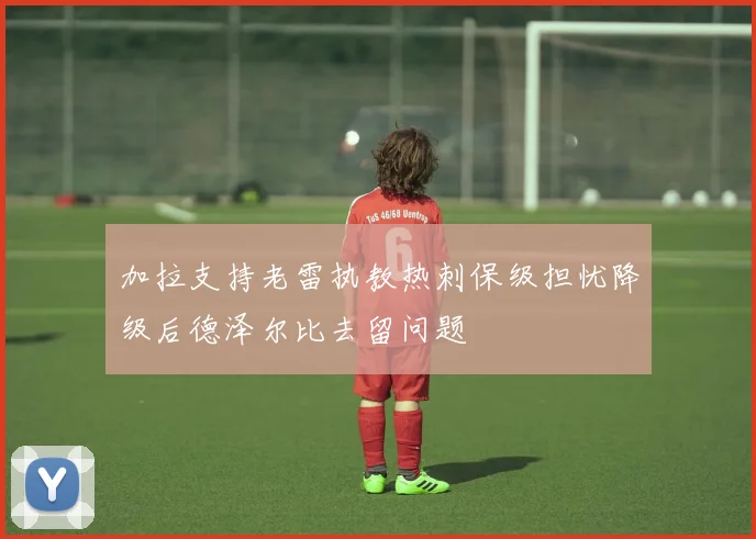 加拉支持老雷执教热刺保级担忧降级后德泽尔比去留问题