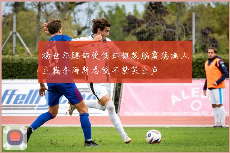 杨世元腿部受伤却假装脑震荡换人主裁李海新忍俊不禁笑出声