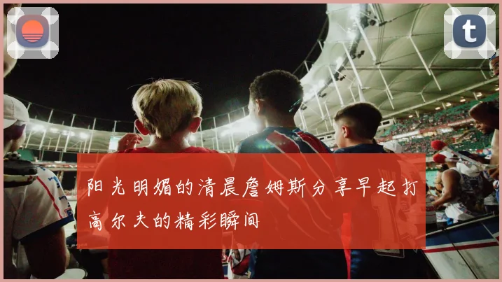 阳光明媚的清晨詹姆斯分享早起打高尔夫的精彩瞬间