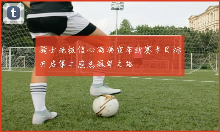 骑士老板信心满满宣布新赛季目标开启第二座总冠军之路
